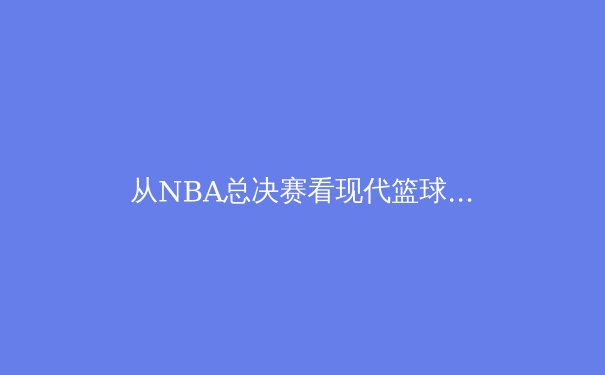 从NBA总决赛看现代篮球的战术演变与球员价值重构 - 2